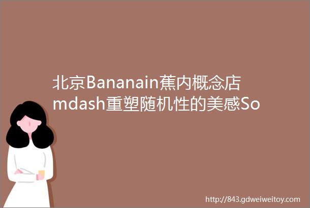 北京Bananain蕉内概念店mdash重塑随机性的美感SomeThoughts