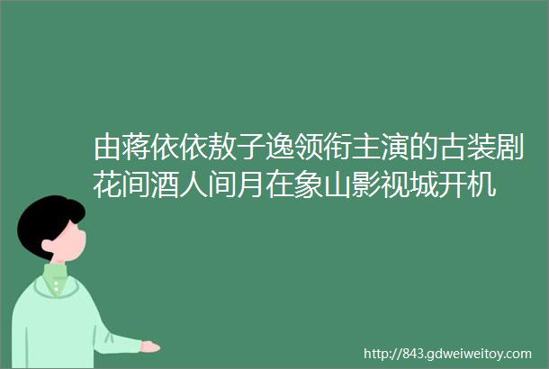 由蒋依依敖子逸领衔主演的古装剧花间酒人间月在象山影视城开机