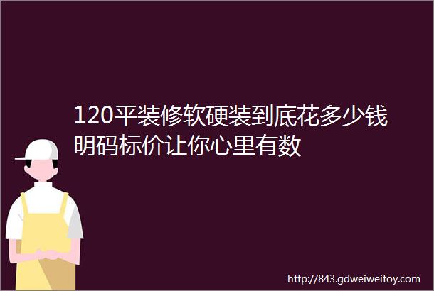 120平装修软硬装到底花多少钱明码标价让你心里有数