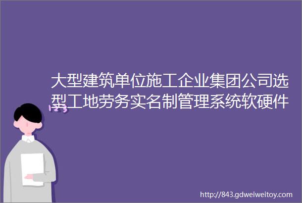 大型建筑单位施工企业集团公司选型工地劳务实名制管理系统软硬件解决方案